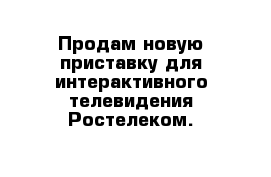 Продам новую приставку для интерактивного телевидения Ростелеком.